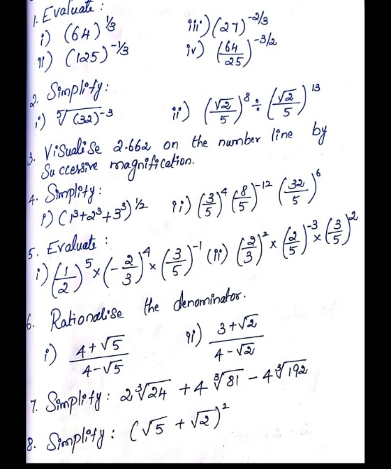 .Evaluate
i) (64) &
11) Cl25) Ys
1)(27)
-3/2
164
25
a Simplrty:
2.
13
5
5
ViSuali Se a.662 on the number line
Su ccersive magni4 calion.
4 Simplety:
by
12
5. Evaluati :
5
3
3
. Rational'se the denaminator.
り4+VS
4-V5
1) 3+VE
4 - V
7. Simple ty : 2V24 +4881 - 48192
8.
Smplty: (V5 + vē)*
