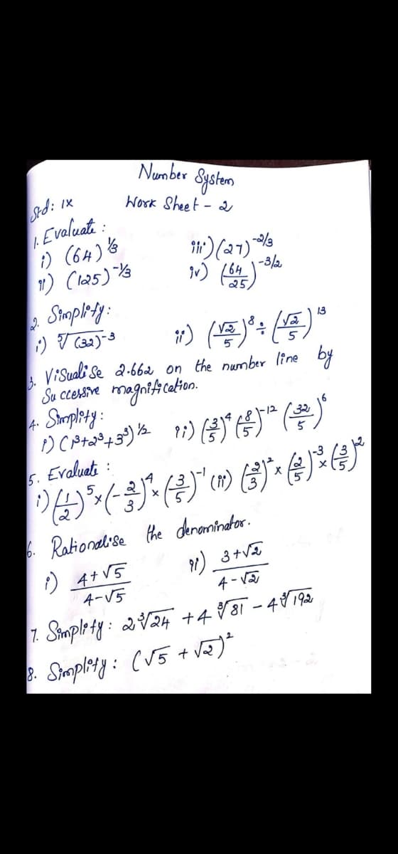 Number
Syeten
Work Sheet - 2
d: Ix
Evaluate:
/.
i) (64) 6
H) (27)
-3/2
/64
25
2.
Sampledy:
13
ViSuali Se a-66a on the number line
by
3.
Su cesive magntfication.
4 Simplety:
5.
Evaluat :
14
. Rationat se the deneminater.
) 4+ V5
4-V5
1) 3+VE
4 - Va
7. Simple ty: 2V24 +488i -48192
Samplesy: (V5 + vã)*
8.
