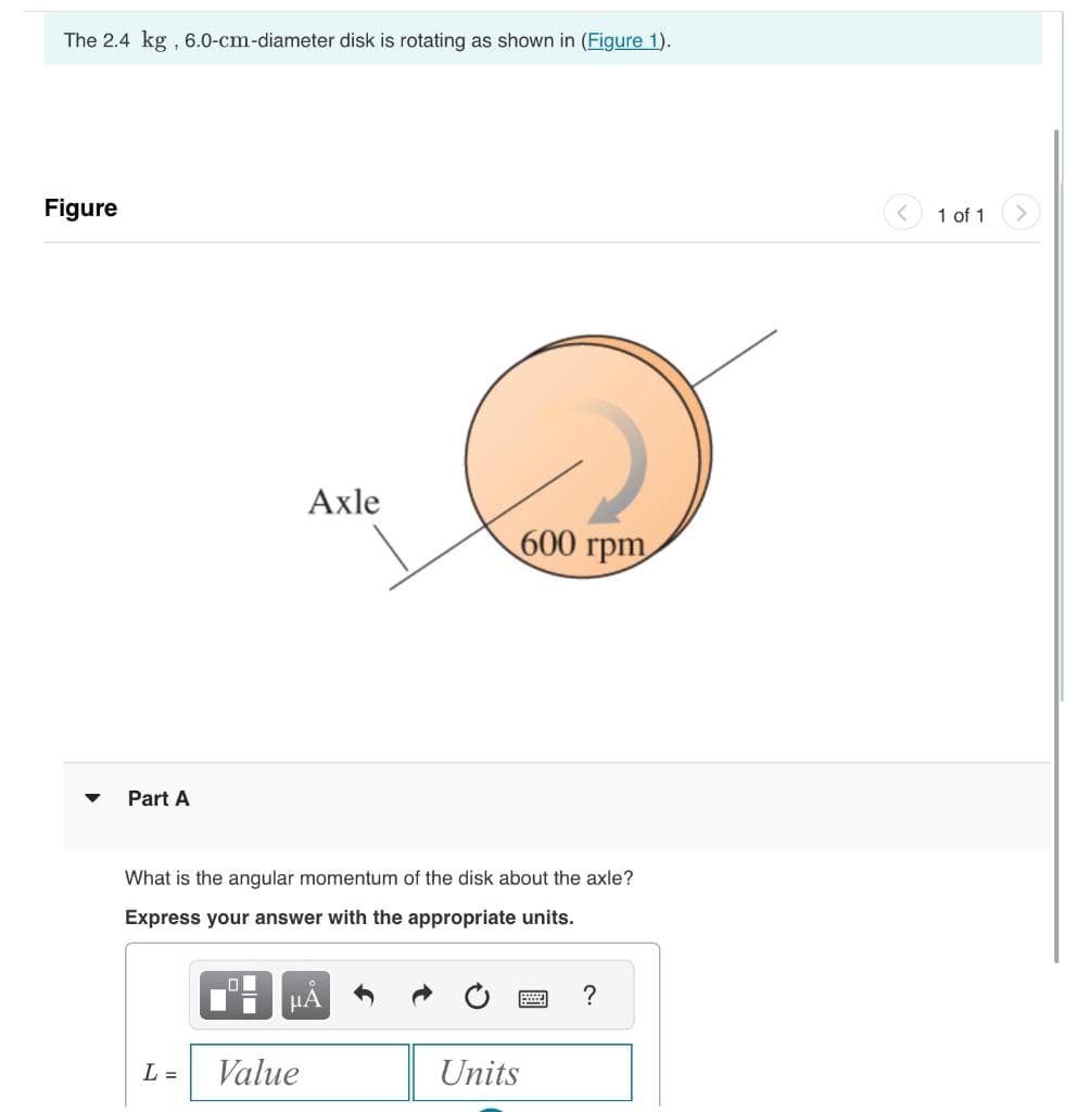 The 2.4 kg, 6.0-cm-diameter disk is rotating as shown in (Figure 1).
Figure
Part A
Axle
600 rpm
What is the angular momentum of the disk about the axle?
Express your answer with the appropriate units.
L =
Value
Α
Units
?
1 of 1