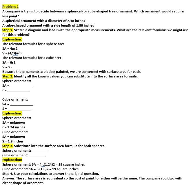 Problem 2
A company is trying to decide between a spherical-or cube-shaped tree ornament. Which ornament would require
less paint?
A spherical ornament with a diameter of 2.48 inches
A cube-shaped ornament with a side length of 1.80 inches
Step 1. Sketch a diagram and label with the appropriate measurements. What are the relevant formulas we might use
for this problem?
Explanation:
The relevant formulas for a sphere are:
SA = 4rr2
V = (4/3)πr3
The relevant formulas for a cube are:
SA = 6s2
V = $3
Because the ornaments are being painted, we are concerned with surface area for each.
Step 2. Identify all the known values you can substitute into the surface area formula.
Sphere ornament:
SA =
r =
Cube ornament:
SA =
S =
Explanation:
Sphere ornament:
SA=unknown
r = 1.24 inches
Cube ornament:
SA = unknown
S = 1.8 inches
Step 3. Substitute into the surface area formula for both spheres.
Sphere ornament:
Cube ornament:
Explanation:
Sphere ornament: SA = 4(1.24)2 = 19 square inches
Cube ornament: SA = 6 (1.8)2 = 19 square inches
Step 4. Use your calculations to answer the original question.
Answer: The surface area is equivalent so the cost of paint for either will be the same. The company could go with
either shape of ornament.