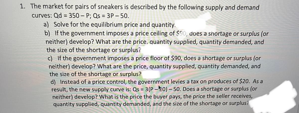 1. The market for pairs of sneakers is described by the following supply and demand
curves: Qd = 350-P; Qs = 3P-50.
a) Solve for the equilibrium price and quantity.
b) If the government imposes a price ceiling of $90, does a shortage or surplus (or
neither) develop? What are the price, quantity supplied, quantity demanded, and
the size of the shortage or surplus?
c) If the government imposes a price floor of $90, does a shortage or surplus (or
neither) develop? What are the price, quantity supplied, quantity demanded, and
the size of the shortage or surplus?
d) Instead of a price control, the government levies a tax on produces of $20. As a
result, the new supply curve is: Qs = 3(P-0)-50. Does a shortage or surplus (or
neither) develop? What is the price the buyer pays, the price the seller receives,
quantity supplied, quantity demanded, and the size of the shortage or surplus?