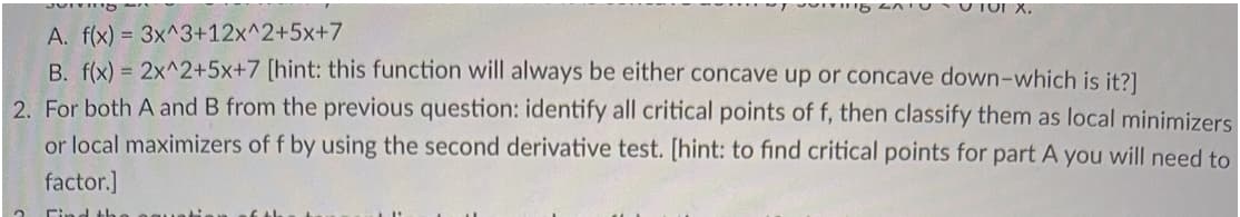 118 SATU 101 X.
A. f(x) = 3x^3+12x^2+5x+7
B. f(x) = 2x^2+5x+7 [hint: this function will always be either concave up or concave down-which is it?]
2. For both A and B from the previous question: identify all critical points of f, then classify them as local minimizers
or local maximizers of f by using the second derivative test. [hint: to find critical points for part A you will need to
factor.]
Find th