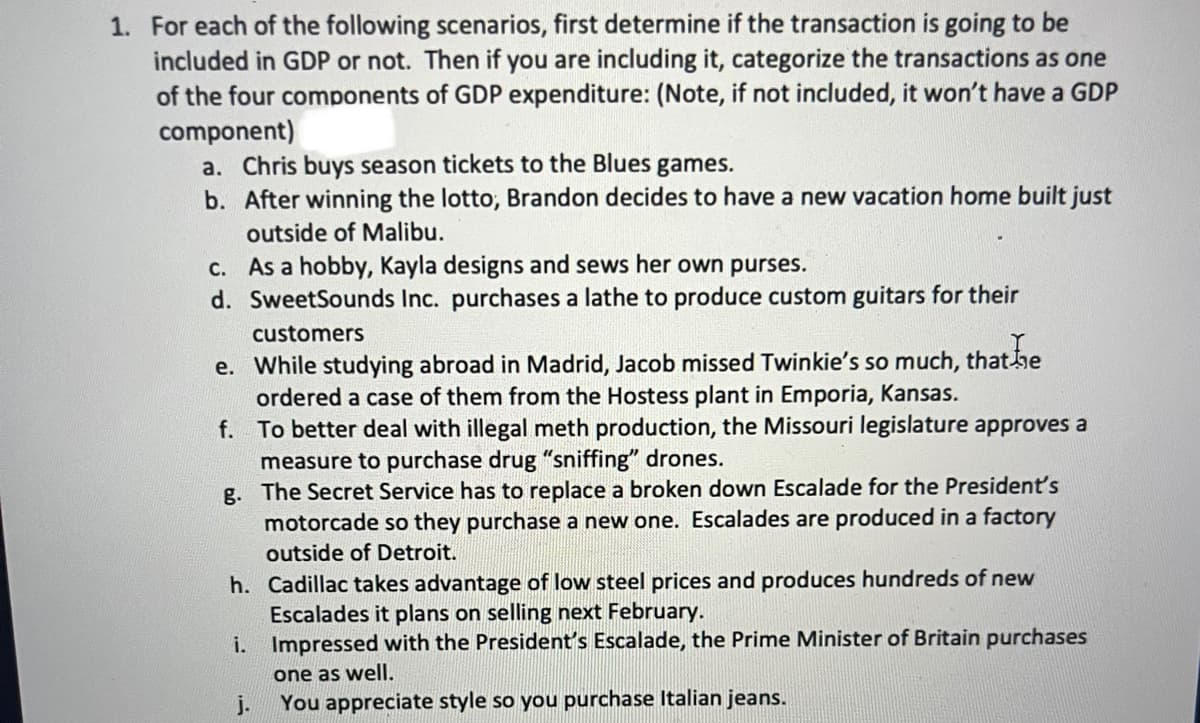 1. For each of the following scenarios, first determine if the transaction is going to be
included in GDP or not. Then if you are including it, categorize the transactions as one
of the four components of GDP expenditure: (Note, if not included, it won't have a GDP
component)
a. Chris buys season tickets to the Blues games.
b. After winning the lotto, Brandon decides to have a new vacation home built just
outside of Malibu.
c.
As a hobby, Kayla designs and sews her own purses.
d. SweetSounds Inc. purchases a lathe to produce custom guitars for their
customers
e. While studying abroad in Madrid, Jacob missed Twinkie's so much, that he
ordered a case of them from the Hostess plant in Emporia, Kansas.
f.
To better deal with illegal meth production, the Missouri legislature approves a
measure to purchase drug "sniffing" drones.
g.
The Secret Service has to replace a broken down Escalade for the President's
motorcade so they purchase a new one. Escalades are produced in a factory
outside of Detroit.
h.
Cadillac takes advantage of low steel prices and produces hundreds of new
Escalades it plans on selling next February.
i. Impressed with the President's Escalade, the Prime Minister of Britain purchases
one as well.
j.
You appreciate style so you purchase Italian jeans.