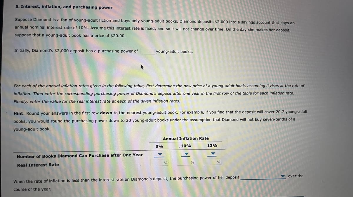 5. Interest, inflation, and purchasing power
Suppose Diamond is a fan of young-adult fiction and buys only young-adult books. Diamond deposits $2,000 into a savings account that pays an
annual nominal interest rate of 10%. Assume this interest rate is fixed, and so it will not change over time. On the day she makes her deposit,
suppose that a young-adult book has a price of $20.00.
Initially, Diamond's $2,000 deposit has a purchasing power of
young-adult books.
For each of the annual inflation rates given in the following table, first determine the new price of a young-adult book, assuming it rises at the rate of
inflation. Then enter the corresponding purchasing power of Diamond's deposit after one year in the first row of the table for each inflation rate.
Finally, enter the value for the real interest rate at each of the given inflation rates.
Hint: Round your answers in the first row down to the nearest young-adult book. For example, if you find that the deposit will cover 20.7 young-adult
books, you would round the purchasing power down to 20 young-adult books under the assumption that Diamond will not buy seven-tenths of a
young-adult book.
Number of Books Diamond Can Purchase after One Year
Real Interest Rate
0%
Annual Inflation Rate
10%
%
%
13%
%
When the rate of inflation is less than the interest rate on Diamond's deposit, the purchasing power of her deposit
course of the year.
over the