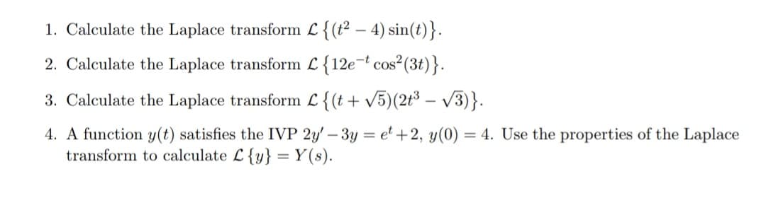 1. Calculate the Laplace transform L {(t² – 4) sin(t)}.
2. Calculate the Laplace transform L {12e¬t cos²(3t)}.
3. Calculate the Laplace transform L {(t+ v5)(2t³ - V3)}.
4. A function y(t) satisfies the IVP 2y' – 3y = et +2, y(0) = 4. Use the properties of the Laplace
transform to calculate L {y} =Y(s).
