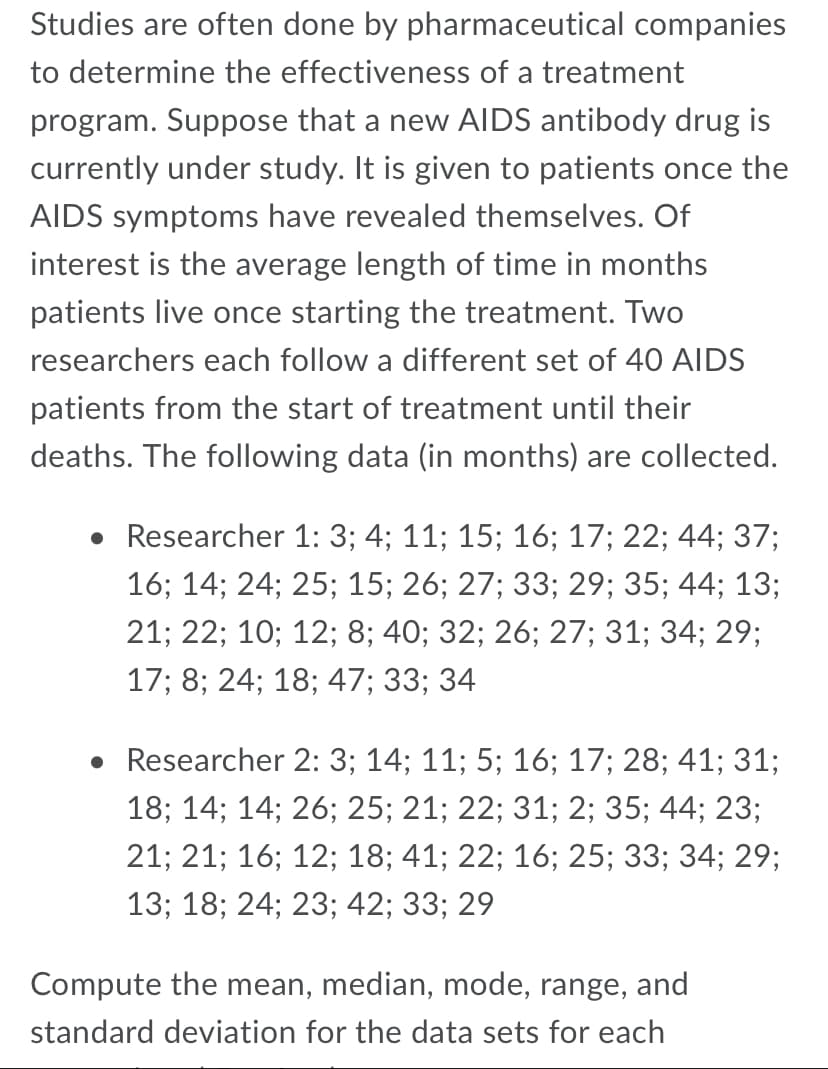 Studies are often done by pharmaceutical companies
to determine the effectiveness of a treatment
program. Suppose that a new AIDS antibody drug is
currently under study. It is given to patients once the
AIDS symptoms have revealed themselves. Of
interest is the average length of time in months
patients live once starting the treatment. Two
researchers each follow a different set of 40 AIDS
patients from the start of treatment until their
deaths. The following data (in months) are collected.
• Researcher 1: 3; 4; 11; 15; 16; 17; 22; 44; 37;
16; 14; 24; 25; 15; 26; 27; 33; 29; 35; 44; 13;
21; 22; 10; 12; 8; 40; 32; 26; 27; 31; 34; 29;
17; 8; 24; 18; 47; 33; 34
• Researcher 2: 3; 14; 11; 5; 16; 17; 28; 41; 31;
18; 14; 14; 26; 25; 21; 22; 31; 2; 35; 44; 23;
21; 21; 16; 12; 18; 41; 22; 16; 25; 33; 34; 29;
13; 18; 24; 23; 42; 33; 29
Compute the mean, median, mode, range, and
standard deviation for the data sets for each
