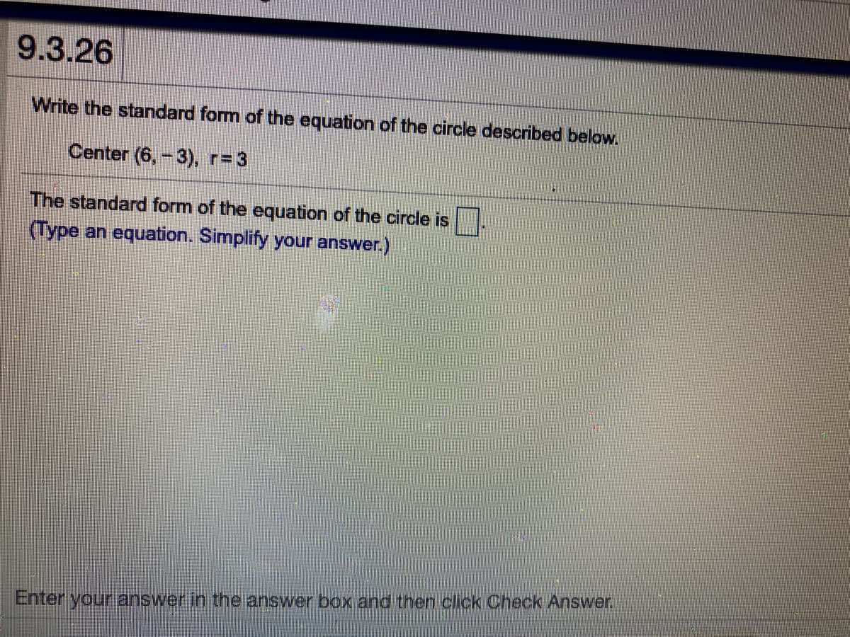 9.3.26
Write the standard form of the equation of the circle described below.
Center (6,-3), r=3
The standard form of the equation of the circle is
(Type an equation. Simplify your answer.)
Enter your answer in the answer box and then click Check Answer.
