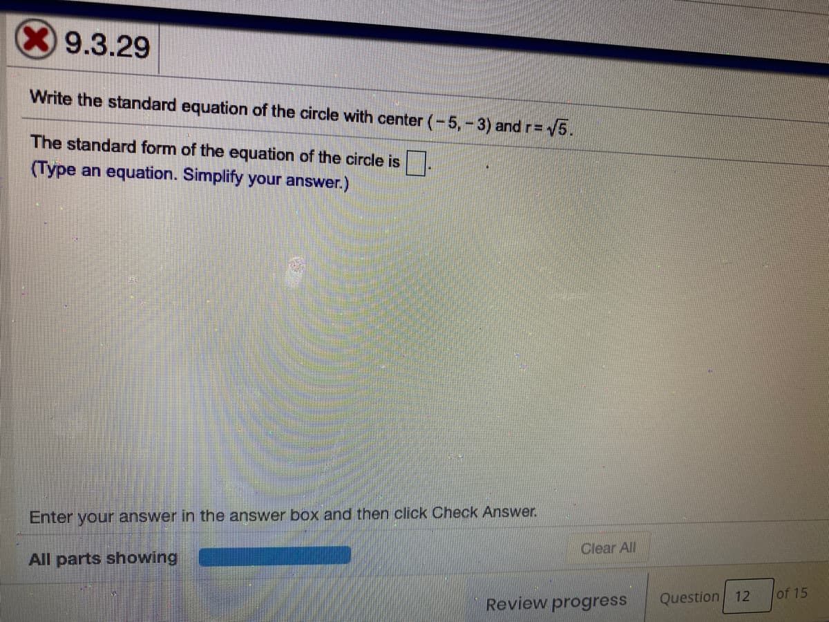 X9.3.29
Write the standard equation of the circle with center (-5, -3) and r= 5.
The standard form of the equation of the circle is.
(Type an equation. Simplify your answer.)
Enter your answer in the answer box and then click Check Answer.
Clear All
All parts showing
of 15
Review progress
Question 12
