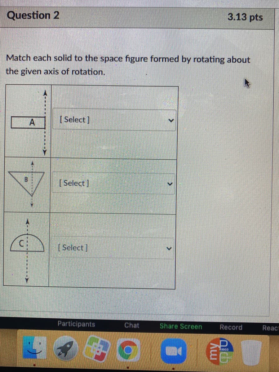 Question 2
3.13 pts
Match each solid to the space figure formed by rotating about
the given axis of rotation.
[ Select]
[ Select ]
C:
[ Select]
Participants
Chat
Share Screen
Record
React
lasco
my
