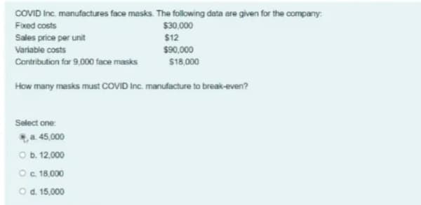 COVID Inc. manufactures face masks. The folowing data are given for the company:
Fixed costs
$30,000
Sales price per unit
$12
Variable costs
$90,000
Contribution for 9,000 face masks
S18,000
How many masks must COVID Inc. manufacture to break-even?
Select one:
a 45,000
O b. 12.000
Oc 18,000
O d. 15,000
