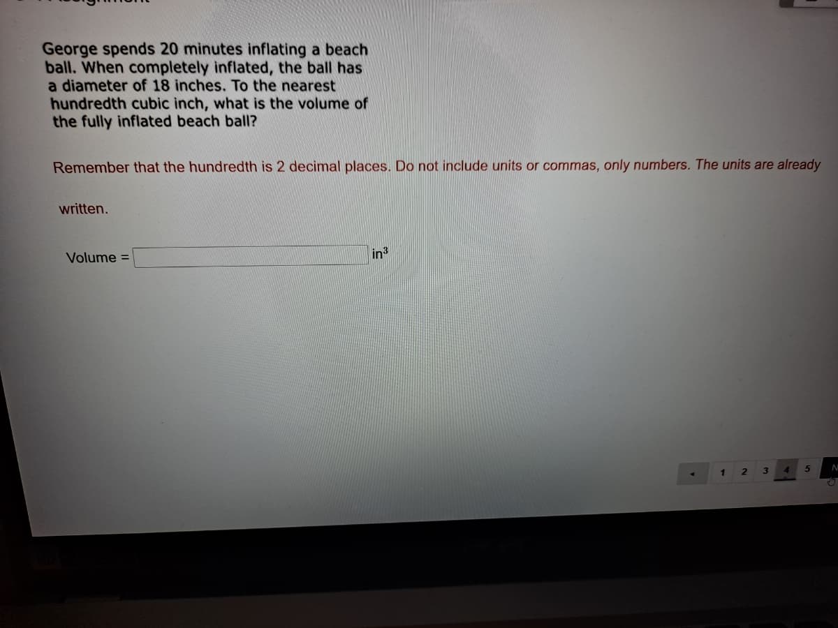 George spends 20 minutes inflating a beach
ball. When completely inflated, the ball has
a diameter of 18 inches. To the nearest
hundredth cubic inch, what is the volume of
the fully inflated beach ball?
Remember that the hundredth is 2 decimal places. Do not include units or commas, only numbers. The units are already
written.
Volume =
in
