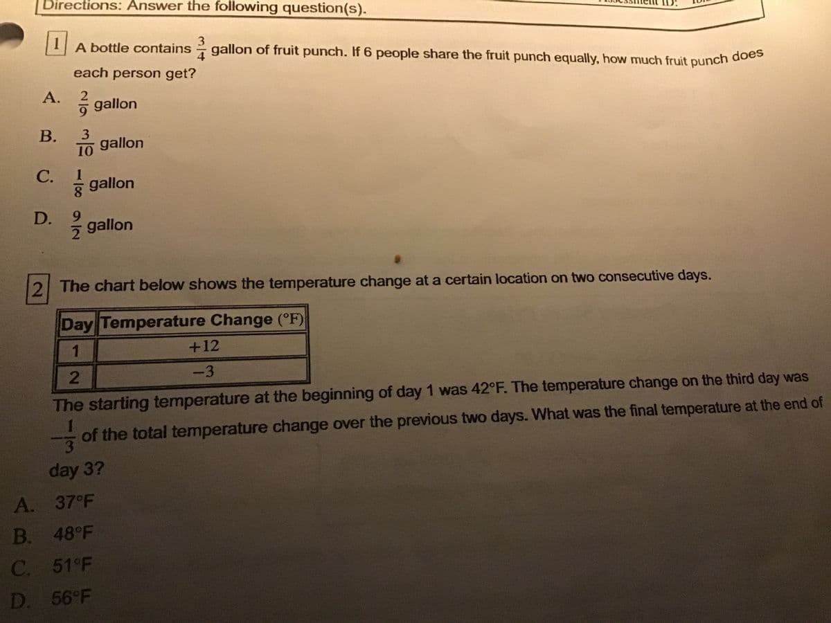A bottle contains gallon of fruit punch. If 6 people share the fruit punch equally, how much fruit punch does
Directions: Answer the following question(s).
ID:
3
gallon of fruit punch. If 6 people share the fruit punch equally, how much fruit punch doeg
4
each person get?
A.
gallon
В.
3
gallon
10
С.
1
* gallon
8.
9.
gallon
2 The chart below shows the temperature change at a certain location on two consecutive days.
Day Temperature Change (°F)
1
+12
2
-3
The starting temperature at the beginning of day 1 was 42°F. The temperature change on the third day was
1
of the total temperature change over the previous two days. What was the final temperature at the end of
day 3?
A. 37°F
B.
48°F
C. 51°F
D. 56 F
D.
