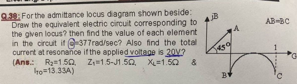 Q.38: For the admittance locus diagram shown beside:
Draw the equivalent electric circuit corresponding to
the given locus? then find the value of each element
in the circuit if @-377rad/sec? Also find the total
current at resonance if the applied voltage is 20V?
(Ans.:
AB=BC
A
459
G.
R2=1.52,
To=13.33A)
Z1=1.5-J1.52,
XL=1.52
&
BV
