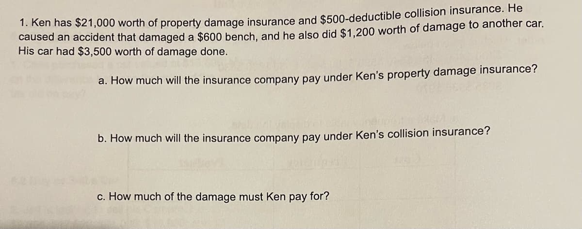 1. Ken has $21,000 worth of property damage insurance and $500-deductible collision insurance. He
caused an accident that damaged a $600 bench, and he also did $1,200 worth of damage to another car.
His car had $3,500 worth of damage done.
a. How much will the insurance company pay under Ken's property damage insurance?
b. How much will the insurance company pay under Ken's collision insurance?
c. How much of the damage must Ken pay for?