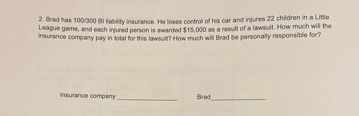 2. Brad has 100/300 Bl liability insurance. He loses control of his car and injures 22 children in a Little
League game, and each injured person is awarded $15,000 as a result of a lawsuit. How much will the
insurance company pay in total for this lawsuit? How much will Brad be personally responsible for?
Insurance company
Brad