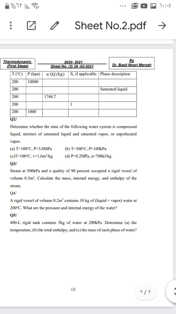 | %TP 1,
Sheet No.2.pdf →
Thermodynamic
(First Stage)
By
Dr. Basil Noori Merzah
2020- 2021
Sheet No. (2) 28 -02-2021
T (C) | Р (кра)
u (k]/kg) X, if applicable | Phase description
200
10000
200
Saturated liquid
200
1744.7
200
1
200
1000
Q2/
Determine whether the state of the following water system is compressed
liquid, mixture of saturated liquid and saturated vapor, or superheated
vapor.
(а) Т-100°С, Р-3.0MPа
(b) т-300°С, Р-100kPa
(c)T=100°C, v=1.6m³/kg
(d) P=0.2MPa, u=700KJ/kg
Q3/
Steam at 500kPa and a quality of 90 percent occupied a rigid vessel of
volume 0.3m³. Calculate the mass, internal energy, and enthalpy of the
steam.
Q4/
A rigid vessel of volume 0.2m³ contains 10 kg of (liquid + vapor) water at
200°C. What are the pressure and internal energy of the water?
Q5/
400-L rigid tank contains 5kg of water at 200kPa. Determine (a) the
temperature, (b) the total enthalpy, and (c) the mass of each phase of water?
(2)
