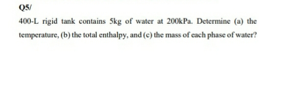 Q5/
400-L rigid tank contains 5kg of water at 200kPa. Determine (a) the
temperature, (b) the total enthalpy, and (c) the mass of cach phase of water?
