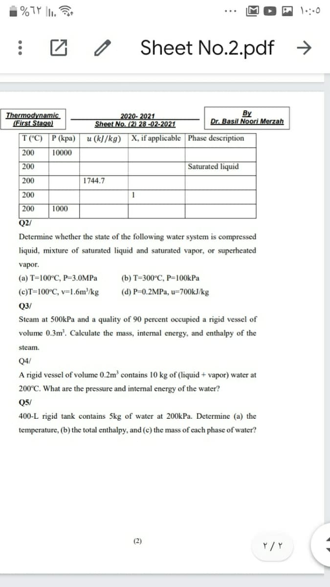 Sheet No.2.pdf →
Thermodynamic
(First Stage)
2020- 2021
Sheet No. (2) 28 -02-2021
By
Dr. Basil Noori Merzah
T (C) | Р (кра)
u (k]/kg) X, if applicable | Phase description
200
10000
200
Saturated liquid
200
1744.7
200
1
200
1000
Q2/
Determine whether the state of the following water system is compressed
liquid, mixture of saturated liquid and saturated vapor, or superheated
vapor.
(а) Т-100°С, Р-3.0MPа
(b) т-300°С, Р-100kPa
(c)T=100°C, v=1.6m/kg
(d) P=0.2MPA, u=700KJ/kg
Q3/
Steam at 500kPa and a quality of 90 percent occupied a rigid vessel of
volume 0.3m³. Calculate the mass, internal energy, and enthalpy of the
steam.
Q4/
A rigid vessel of volume 0.2m contains 10 kg of (liquid + vapor) water at
200°C. What are the pressure and internal energy of the water?
Q5/
400-L rigid tank contains 5kg of water at 200kPa. Determine (a) the
temperature, (b) the total enthalpy, and (c) the mass of each phase of water?
(2)
