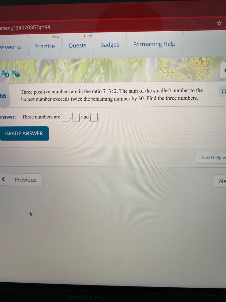 nment/12402035?q=44
New!
New!
assworks
Practice
Quests
Badges
Formatting Help
Three positive numbers are in the ratio 7:3:2. The sum of the smallest number to the
largest number exceeds twice the remaining number by 30. Find the three numbers.
66
Answer:
Three numbers are
and
GRADE ANSWER
Need help w
Previous
Ne
MacBook Pro
