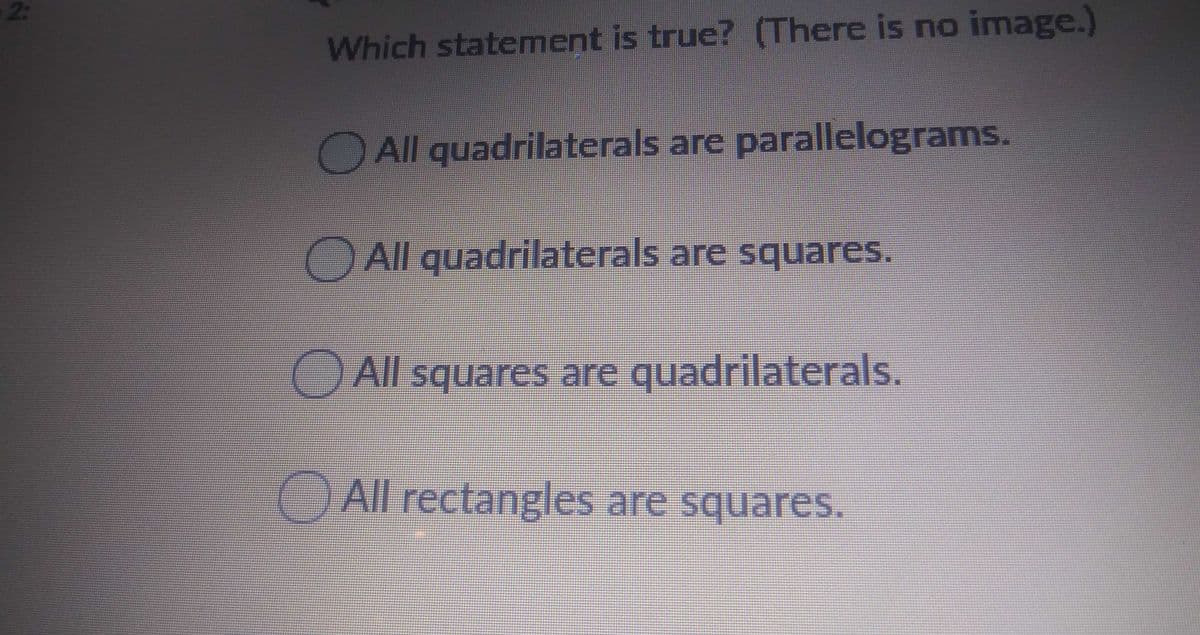 2:
Which statement is true? (There is no image.)
All quadrilaterals are parallelograms.
All quadrilaterals are squares.
O All squares are quadrilaterals.
All rectangles are squares.
