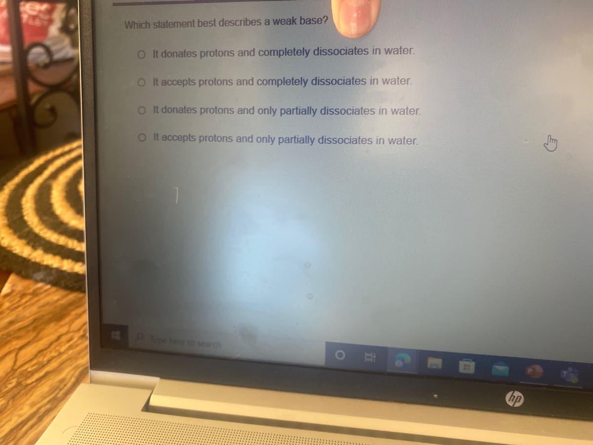 Which statement best describes a weak base?
OIt donates protons and completely dissociates in water.
OIt accepts protons and completely dissociates in water.
O t donates protons and only partially dissociates in water.
OIt accepts protons and only partially dissociates in water.
Type here to search
hp
