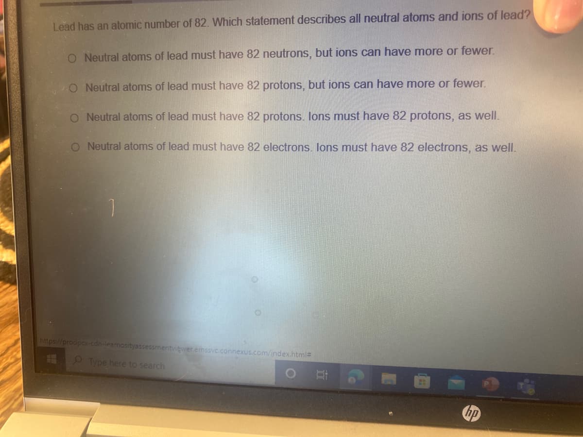 Lead has an atomic number of 82. Which statement describes all neutral atoms and ions of lead?
O Neutral atoms of lead must have 82 neutrons, but ions can have more or fewer.
O Neutral atoms of lead must have 82 protons, but ions can have more or fewer.
O Neutral atoms of lead must have 82 protons. lons must have 82 protons, as well.
O Neutral atoms of lead must have 82 electrons. lons must have 82 electrons, as well.
1.
https://prodpcx-cdn-learnosityassessmentviewer.emssvc.connexus.com/index.html#
Type here to search
