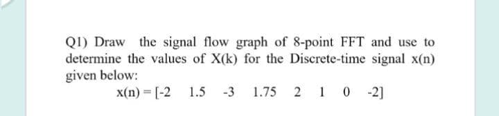 Q1) Draw the signal flow graph of 8-point FFT and use to
determine the values of X(k) for the Discrete-time signal x(n)
given below:
x(n) = [-2
1.5
-3
1.75 2 1 0 - 2]
