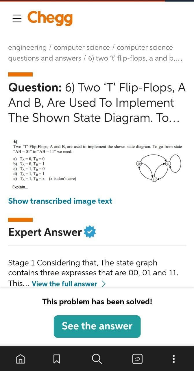 = Chegg
engineering / computer science / computer science
questions and answers / 6) two 't' flip-flops, a and b,...
Question: 6) Two 'T' Flip-Flops, A
And B, Are Used To Implement
The Shown State Diagram. To...
6)
Two 'T' Flip-Flops, A and B, are used to implement the shown state diagram. To go from state
"AB = 01" to "AB = 11" we need:
a) TA = 0, TB = 0
b) TA = 0, TB = 1
c) TA = 1, Tg = 0
d) TA=1, Tg 1
e) TA = 1, TB =x (x is don't care)
01)
Explain.
Show transcribed image text
Expert Answer
Stage 1 Considering that, The state graph
contains three expresses that are 00, 01 and 11.
This... View the full answer >
This problem has been solved!
See the answer
:D
