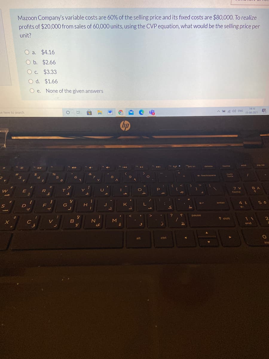 Mazoon Company's variable costs are 60% of the selling price and its fixed costs are $80,000. To realize
profits of $20,000 from sales of 60,000 units, using the CVP equation, what would be the selling price per
unit?
O a. $4.16
O b. $2.66
O c. $3.33
O d. $1.66
O e. None of the given answers
1416
A e a
de ENG
pe here to search
15-04-2021
in
prt sc
end
pg up
delete
home
2$
4
&
7.
96
num
- backspace
lock
3.
5
8 A
E
R
7T
home
enter
50
F
G
K
L
pause
t shift
11
V
B
M
end
alt
ctrl
Ins

