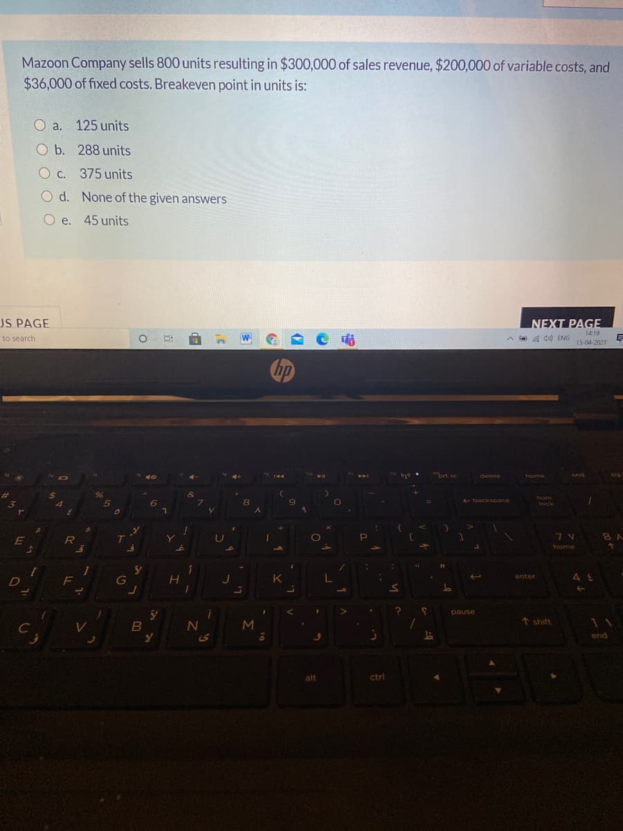 Mazoon Company sells 800 units resulting in $300,000 of sales revenue, $200,000 of variable costs, and
$36,000 of fixed costs. Breakeven point in units is:
O a.
125 units
O b. 288 units
O c. 375 units
O d. None of the given answers
O e. 45 units
US PAGE
NEXT PAGE
14:19
A de) ENG 15-04-2021
to search
hp
ort sc
delete
home
end
&
num
6
8.
+ backspace
lock
8 A
E
R
home
41
11
1
F
K
enter
pause
shift
11
C
end
alt
ctrl
