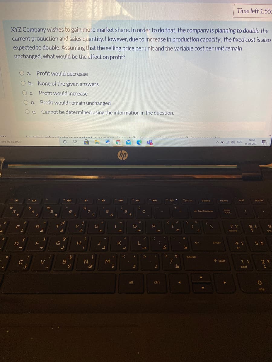Time left 1:55:
XYZ Company wishes to gain more market share. In order to do that, the company is planning to double the
current production and sales quantity. However, due to increase in production capacity, the fixed cost is also
expected to double. Assuming that the selling price per unit and the variable cost per unit remain
unchanged, what would be the effect on profit?
O a. Profit would decrease
O b. None of the given answers
O c. Profit would increase
O d. Profit would remain unchanged
O e. Cannot be determined using the information in the question.
AL.
14:04
nere to search
W
a A d0) ENG
15-04-2021
hp
prt sc
delete
home
end
an 6d
%23
%24
&
num
6.
8.
9
+ backspace
lock
+
E
8 A
b.
to
home
pg
D
F
G
H.
J
K.
48
5 0
enter
L.
pause
C
M
↑ shift
2Y
S
end
alt
ctrl
ins
