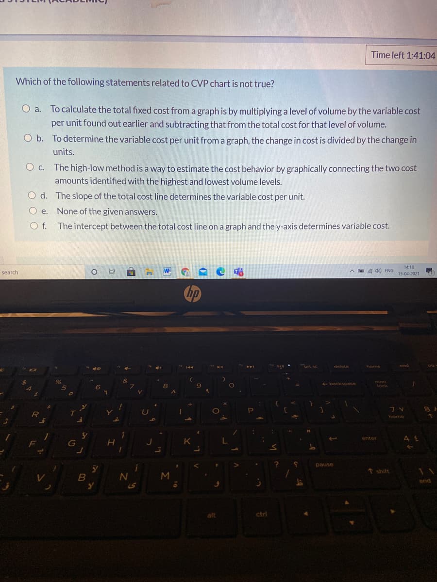 Time left 1:41:04
Which of the following statements related to CVP chart is not true?
O a. To calculate the total fixed cost froma graph is by multiplying a level of volume by the variable cost
per unit found out earlier and subtracting that from the total cost for that level of volume.
O b. To determine the variable cost per unit from a graph, the change in cost is divided by the change in
units.
O c.
The high-low method is a way to estimate the cost behavior by graphically connecting the two cost
amounts identified with the highest and lowest volume levels.
O d. The slope of the total cost line determines the variable cost per unit.
O e. None of the given answers.
O f.
The intercept between the total cost line on a graph and the y-axis determines variable cost.
14:18
search
a 10) ENG
15-04-2021
delete
home
end
num
backspace
lock
home
enter
J
K
pause
T shift
11
end
ctrl
