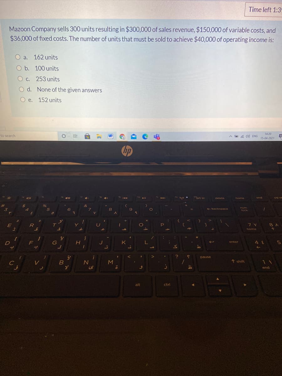 Time left 1:3
Mazoon Company sells 300 units resulting in $300,000 of sales revenue, $150,000 of variable costs, and
$36,000 of fixed costs. The number of units that must be sold to achieve $40,000 of operating income is:
O a. 162 units
O b. 100 units
O c. 253 units
O d. None of the given answers
O e. 152 units
14:20
to search
A a a d0) ENG
15-04-2021
prt sc
delete
home
end
og us
%24
&
num
6
8
e backspace
lock
E
Y.
7V
8 A
home
1
F
D
G
K
enter
L.
pause
C
N
↑ shift
11
ノ
end
alt
ctrl
