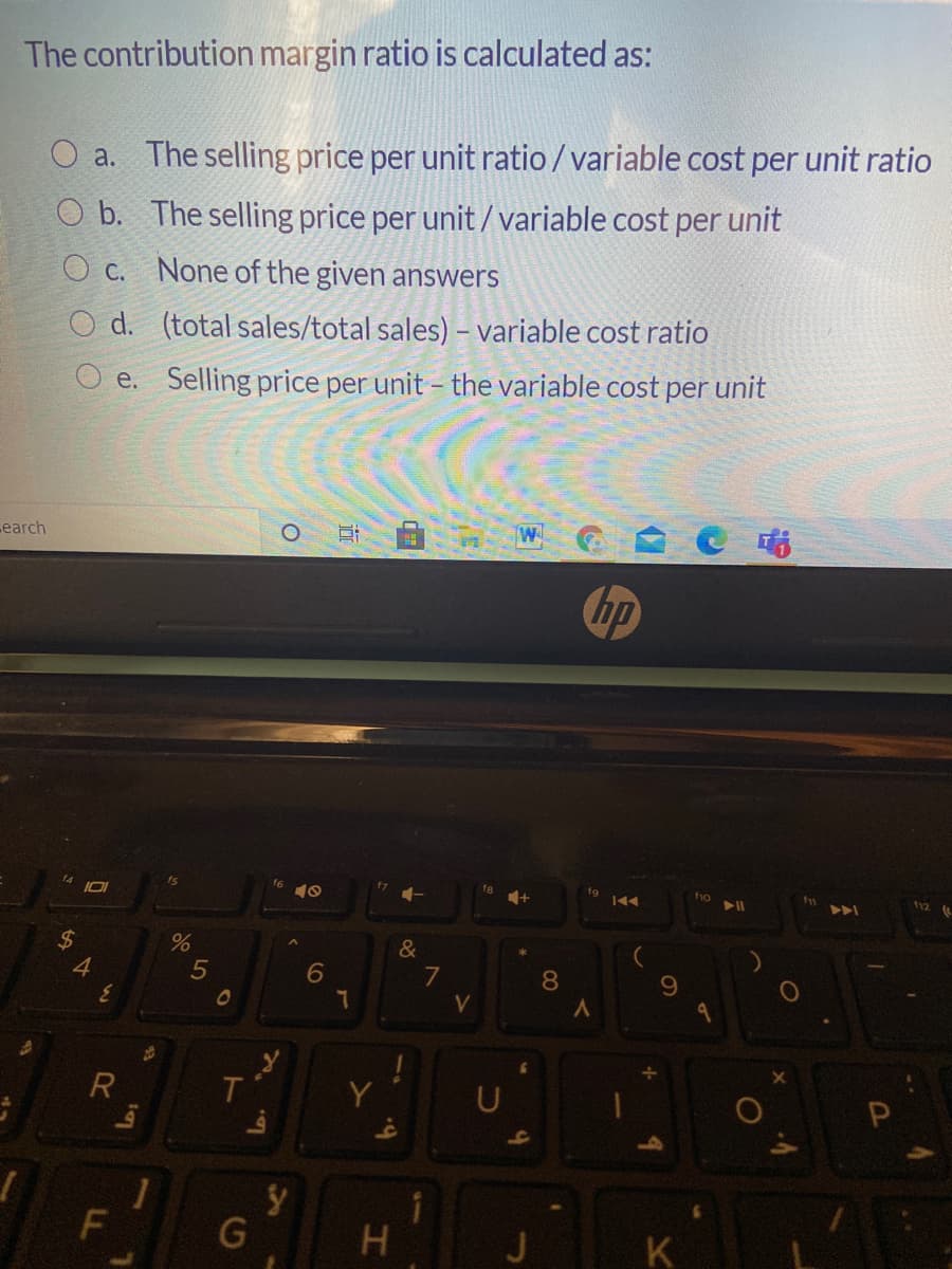 The contribution margin ratio is calculated as:
a. The selling price per unit ratio /variable cost per unit ratio
O b. The selling price per unit /variable cost per unit
O c. None of the given answers
O d. (total sales/total sales) – variable cost ratio
e. Selling price per unit - the variable cost per unit
earch
hp
fs
fg
f10
10
&
4.
8.
V.
R
Y
U
G
K
CO
