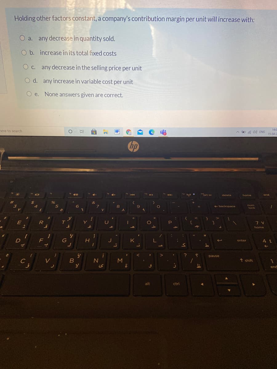 Holding other factors constant, a company's contribution margin per unit will increase with:
O a. any decrease in quantity sold.
O b. increase in its total fixed costs
c.
O c. any decrease in the selling price per unit
O d. any increase in variable cost per unit
O e. None answers given are correct.
14:0
nere to search
W
A a 10) ENG
15-04-2
prt sc
delete
home
end
$
96
&
6.
num
8.
+ backspace
lock
V
E
T
P
home
D
F
J
K
enter
pause
C
1 shift
end
alt
ctrl
