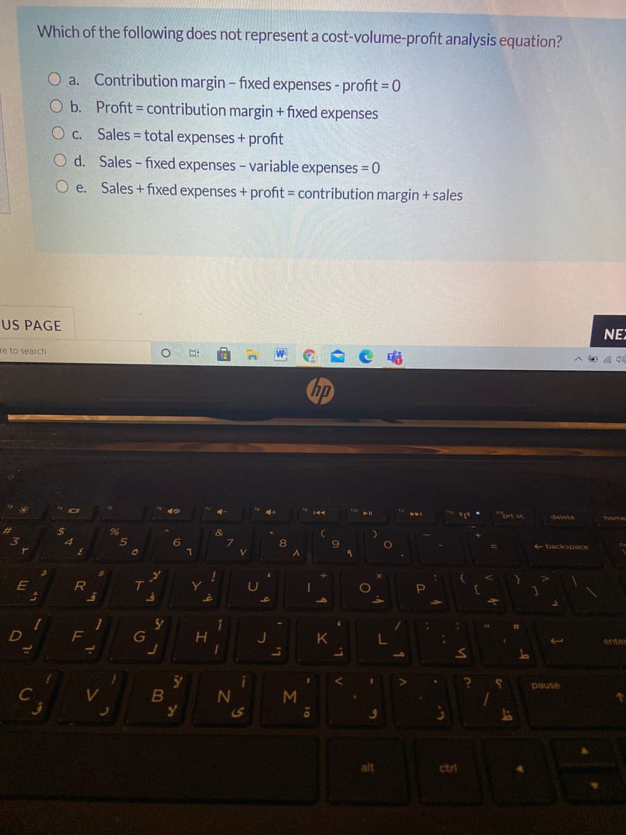 Which of the following does not represent a cost-volume-profit analysis equation?
O a. Contribution margin - fixed expenses - profit = 0
O b. Profit = contribution margin + fixed expenses
O c.
Sales = total expenses+ profit
O d. Sales- fixed expenses – variable expenses = 0
O e. Sales+ fixed expenses + profit = contribution margin + sales
US PAGE
NE
re to search
144
ort sc
delete
home
%23
&
4.
backspace
R
T.
U
D
G
K
enter
pause
C
M
alt
ctrl
