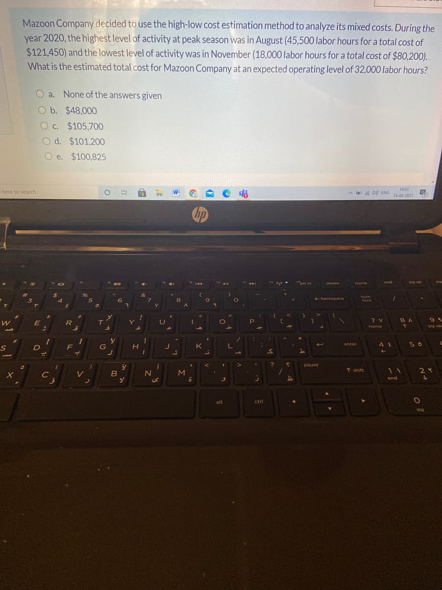 Mazoon Company decided to use the high-low cost estimation method to analyze its mixed costs. During the
year 2020, the highest level of activity at peak season was in August (45,500 labor hours for a total cost of
$121,450) and the lowest level of activity was in November (18,000 labor hours for a total cost of $80,200).
What is the estimated total cost for Mazoon Company at an expected operating level of 32,000 labor hours?
O a. None of the answers given
O b. $48,000
c.
O c. $105,700
O d. $101,200
e. $100,825
14:03
here to search
A d0 ENG
15-04-2021
"bet se
og up
delete
home
end
%23
96
&
7.
num
+ backspace
3
4
6.
8.
lock
E
Y
8 A
home
pg up
5 0
enter
F
J
K
pause
C
V
MI
↑ shift
11
end
alt
ctri
ins
