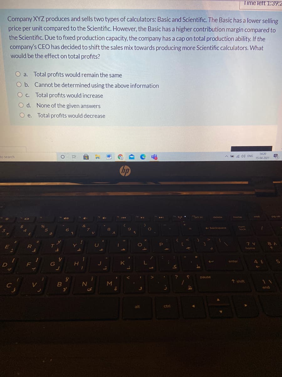 Time left 1:39:2
Company XYZ produces and sells two types of calculators: Basic and Scientific. The Basic has a lower selling
price per unit compared to the Scientific. However, the Basic has a higher contribution margin compared to
the Scientific. Due to fixed production capacity, the company has a cap on total production ability. If the
company's CEO has decided to shift the sales mix towards producing more Scientific calculators. What
would be the effect on total profits?
O a. Total profits would remain the same
Ob. Cannot be determined using the above information
O C.
Total profits would increase
O d. None of the given answers
e. Total profits would decrease
14:20
to search
o 日日 W
A a a 10) ENG
15-04-2021
Chp
prt sc
end
delete
home
dn Bd
24
num
+ backspace
8
lock
8 A
E
T.
U
home
1
enter
G
K
pause
↑ shift
11
B
end
alt
ctrl
