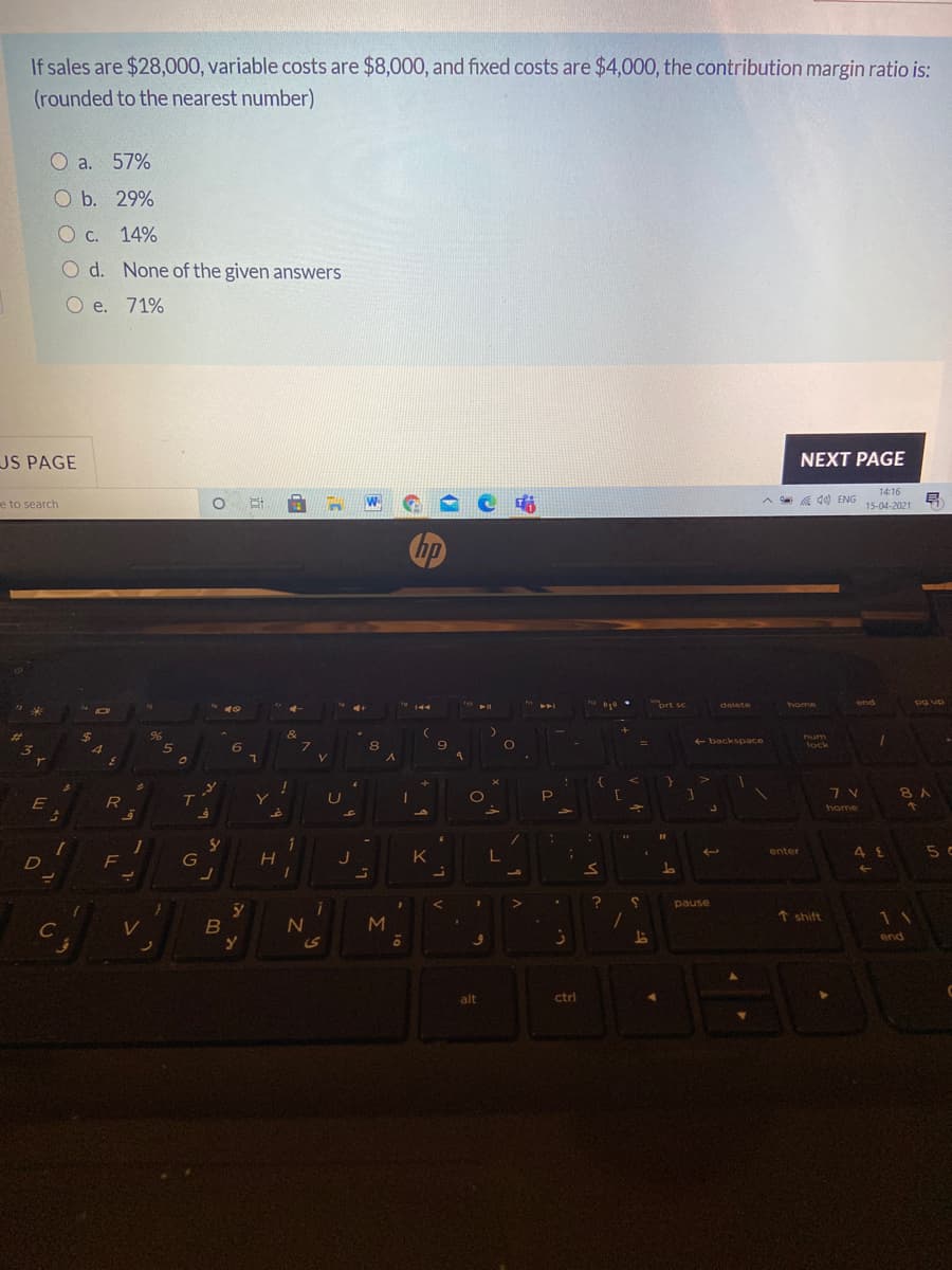 If sales are $28,000, variable costs are $8,000, and fixed costs are $4,000, the contribution margin ratio is:
(rounded to the nearest number)
O a. 57%
O b. 29%
O c. 14%
O d. None of the given answers
O e. 71%
US PAGE
NEXT PAGE
14:16
e to search
a a 40) ENG
15-04-2021
prt sc
end
Dg up
delete
home
%24
96
&
num
+ backspace
8
9.
lock
V.
P
8 A
T
home
5 c
enter
D
J
K
pause
N
M
T shift
11
C
end
alt
ctrl
