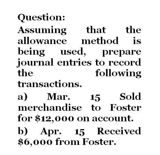 Question:
Assuming
that the
allowance method is
being used, prepare
journal entries to record
the
following
transactions.
a) Mar.
15
Sold
merchandise to Foster
for $12,000 on account.
b)
Apr. 15 Received
$6,000 from Foster.