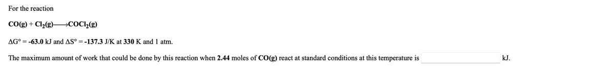 For the reaction
CO(g) + Cl2(g)–→COC2(g)
AG° = -63.0 kJ and AS° = -137.3 J/K at 330 K and 1 atm.
The maximum amount of work that could be done by this reaction when 2.44 moles of CO(g) react at standard conditions at this temperature is
kJ.
