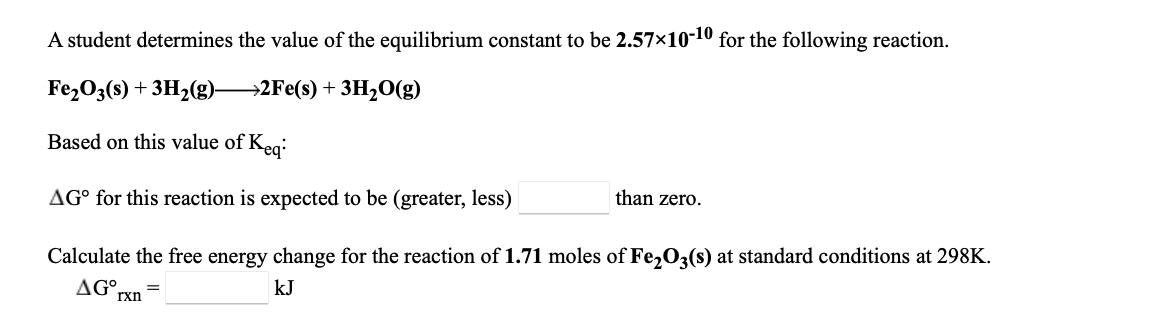 A student determines the value of the equilibrium constant to be 2.57×10-10 for the following reaction.
Fe2O3(s) + 3H2(g)2Fe(s) + 3H½0(g)
Based on this value of Keg:
AG° for this reaction is expected to be (greater, less)
than zero.
Calculate the free energy change for the reaction of 1.71 moles of Fe,O3(s) at standard conditions at 298K.
AG°
kJ
rxn
