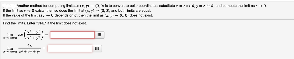 Another method for computing limits as (x, y) → (0,0) is to convert to polar coordinates: substitute x =r cos 0, y = r sin 0, and compute the limit as r → 0.
If the limit as r → 0 exists, then so does the limit at (x, y) → (0, 0), and both limits are equal.
If the value of the limit as r → 0 depends on 0, then the limit as (x, y) → (0,0) does not exist.
Find the limits. Enter "DNE" if the limit does not exist.
- y
lim
(x,y)→(0,0)
cos
x2 + y2
4x
lim
(x,y)→(0,0) x2 + 3y+ y²
