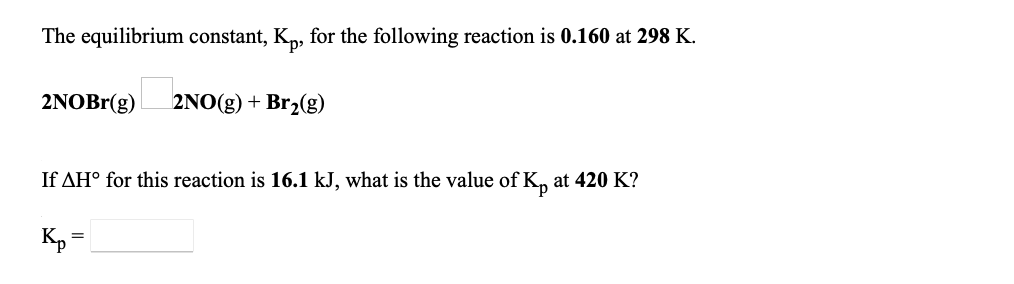 ### Chemical Equilibrium and Temperature Dependence

This section of the educational material discusses the equilibrium constant and its temperature dependence for the following chemical reaction:

\[ \text{2NOBr(g)} \rightleftharpoons \text{2NO(g) + Br}_2\text{(g)} \]

#### Given Data:

- The equilibrium constant (\( K_p \)) at 298 K is 0.160.
- The enthalpy change (\( \Delta H^\circ \)) for this reaction is 16.1 kJ.
- We are required to find the equilibrium constant (\( K_p \)) at 420 K.

#### Detailed Explanation:

To determine the value of \( K_p \) at 420 K, the Van't Hoff equation can be used:

\[ \ln \left( \dfrac{K_2}{K_1} \right) = -\dfrac{\Delta H^\circ}{R} \left( \dfrac{1}{T_2} - \dfrac{1}{T_1} \right) \]

Where:
- \( K_1 \) and \( K_2 \) are the equilibrium constants at temperatures \( T_1 \) and \( T_2 \), respectively.
- \( R \) is the universal gas constant (8.314 J/(mol·K)).
- \( \Delta H^\circ \) is the enthalpy change.

Rearranging the equation to isolate \( K_2 \):

\[ K_2 = K_1 \exp \left( -\dfrac{\Delta H^\circ}{R} \left( \dfrac{1}{T_2} - \dfrac{1}{T_1} \right) \right) \]

Using the provided data:
- \( K_1 = 0.160 \)
- \( T_1 = 298 \) K
- \( T_2 = 420 \) K
- \( \Delta H^\circ = 16.1 \times 10^3 \) J

First, calculate the term \( \dfrac{1}{T_2} - \dfrac{1}{T_1} \):

\[ \dfrac{1}{420} - \dfrac{1}{298} = -0.002679 \text{ K}^{-1} \]

Then, calculate \( \dfrac