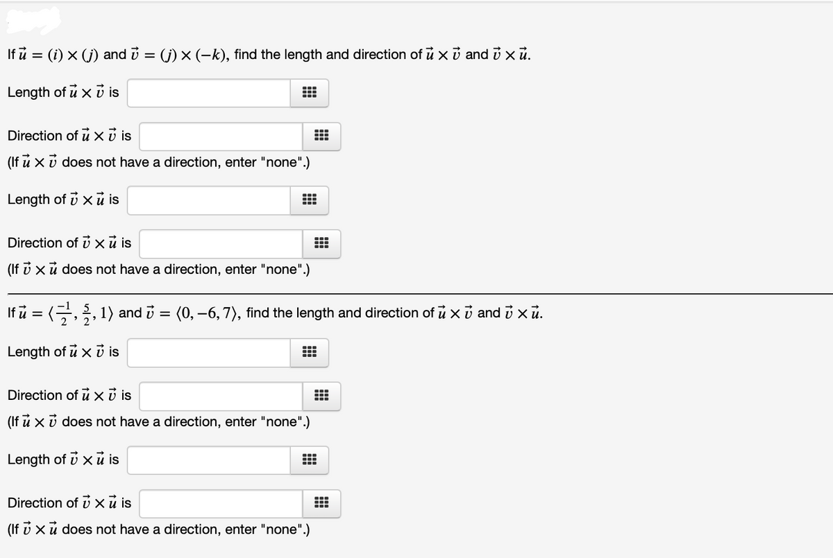 If ů = (i) x (j) and i = (j) × (-k), find the length and direction of ū x i and i x ủ.
Length of u x ủ is
Direction of u xở is
(If u x v does not have a direction, enter "none".)
Length of i x u is
Direction of i xũ is
(If v xủ does not have a direction, enter "none".)
If i = (,, 1) and i = (0, –6, 7), find the length and direction of u x i and i xū.
Length of u x i is
Direction of u xở is
(If ů x i does not have a direction, enter "none".)
Length of v x ủ is
Direction of x u is
(If v xu does not have a direction, enter "none".)
