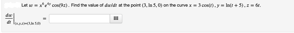 Let w =
= x°e*Y cos(9z). Find the value of dwldt at the point (3, In 5, 0) on the curve x =
3 cos(t), y = In(t + 5) , z = 6t.
dw
dt
|(x,y,z)=(3,ln 5,0)
