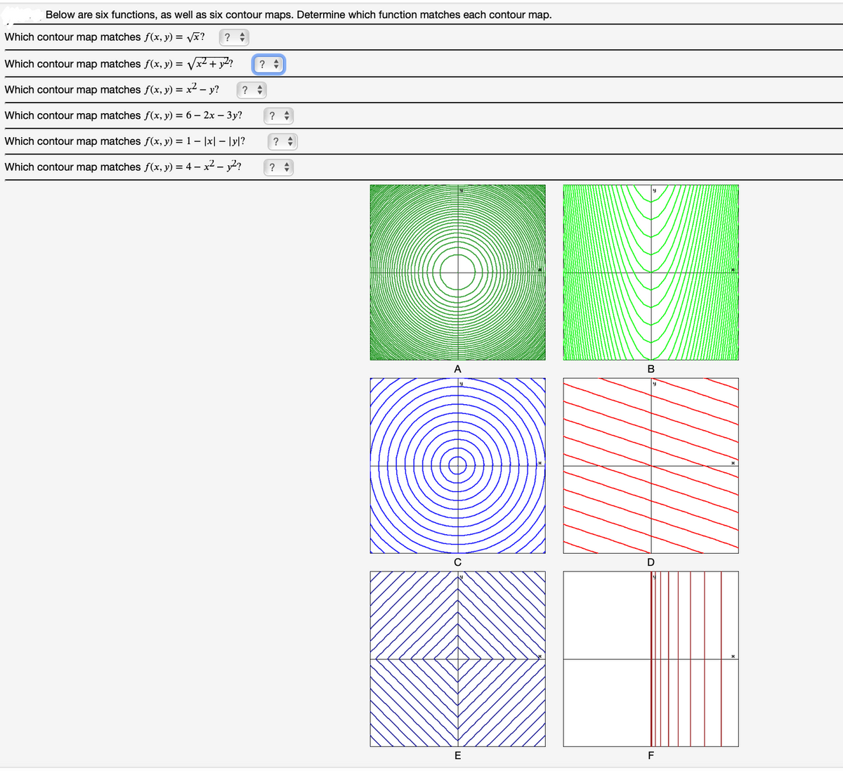 Below are six functions, as well as six contour maps. Determine which function matches each contour map.
Which contour map matches f(x, y) = vx?
?
Which contour map matches f(x, y) = Vx2 + y2?
?
Which contour map matches f(x, y) = x² – y?
?
Which contour map matches f(x, y) = 6 – 2x – 3y?
?
Which contour map matches f(x, y) = 1 – |x| – |y|?
?
Which contour map matches f(x, y) = 4 – x² – y2?
?
А
B
D
F
