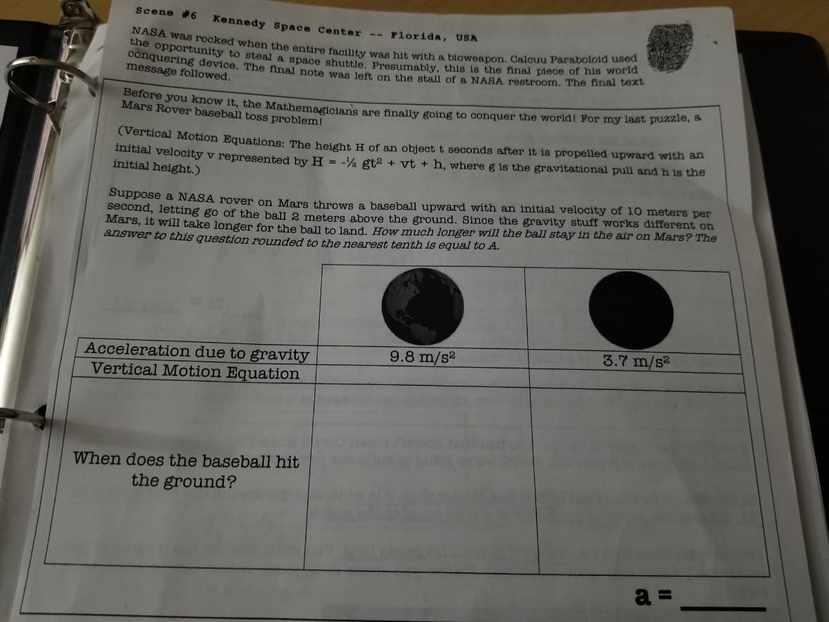 Scene 6
conquering device. The final note was left on the stall of a NASA restroom. The final text
Kennedy Space Center
NASA was rocked when the entire facility was hit with a bioweapon. Calcuu Paraboloid used
Florida, USA
--
CO opportunity to steal a space shuttle Presumably, this is the final piece of nis wO
message followed.
Derore you know it, the Mathemagicians are finally going to conquer the world! For my last puzzie,
Mars Rover baseball toss problem!
(Vertical Motion Equations: The height H of an object t seconds after it is propelled upward with an
Intial velocity v represented by H = -% gt2 + vt + h, where g is the gravitational pull and h is the
initial height.)
Suppose a NASA rover on Mars throws a baseball upward with an initial velocity of 10 meters per
second, letting go of the ball 2 meters above the ground. Since the gravity stuff works different on
Mars, it will take longer for the bal to land, How much longer will the ball stay in the air on Mars? The
answer to this question rounded to the nearest tenth is equal to A.
9.8 m/s2
3.7 m/s2
Acceleration due to gravity
Vertical Motion Equation
When does the baseball hit
the ground?
a =
