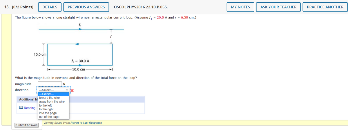 13. [0/2 Points]
DETAILS
PREVIOUS ANSWERS
OSCOLPHYS2016 22.10.P.055.
MY NOTES
ASK YOUR TEACHER
PRACTICE ANOTHER
The figure below shows a long straight wire near a rectangular current loop. (Assume I,
= 20.0 A andr = 6.50 cm.)
I,
10.0 cm
1 = 30.0 A
30.0 cm
What is the magnitude in newtons and direction of the total force on the loop?
magnitude
N
direction
Select---
Select-
toward the wire
Additional M
away from the wire
to the left
O Reading
to the right
into the page
out of the page
Viewing Saved Work Revert to Last Response
Submit Answer
