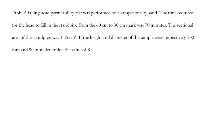 Prob. A falling head permeability test was performed on a sample of silty sand. The time required
for the head to fall in the standpipe from the 60 cm to 30 cm mark was 70 minutes. The sectional
area of the standpipe was 1.25 cm?. If the height and diameter of the sample were respectively 100
mm and 90 mm, determine the value of K.
